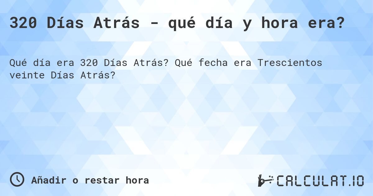 320 Días Atrás - qué día y hora era?. Qué fecha era Trescientos veinte Días Atrás?
