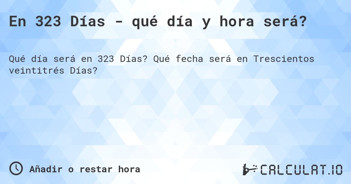 En 323 Días - qué día y hora será?. Qué fecha será en Trescientos veintitrés Días?