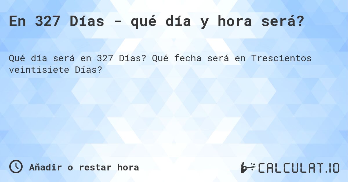 En 327 Días - qué día y hora será?. Qué fecha será en Trescientos veintisiete Días?