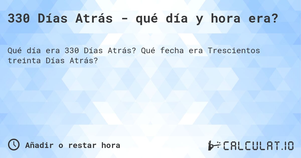 330 Días Atrás - qué día y hora era?. Qué fecha era Trescientos treinta Días Atrás?