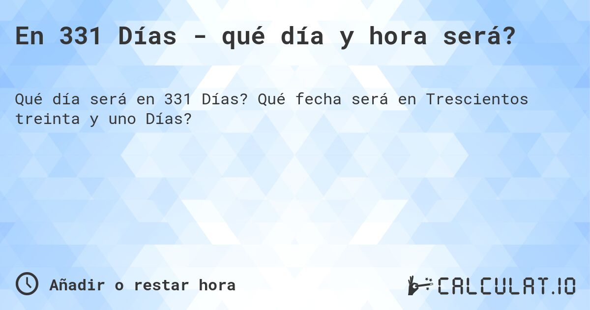 En 331 Días - qué día y hora será?. Qué fecha será en Trescientos treinta y uno Días?