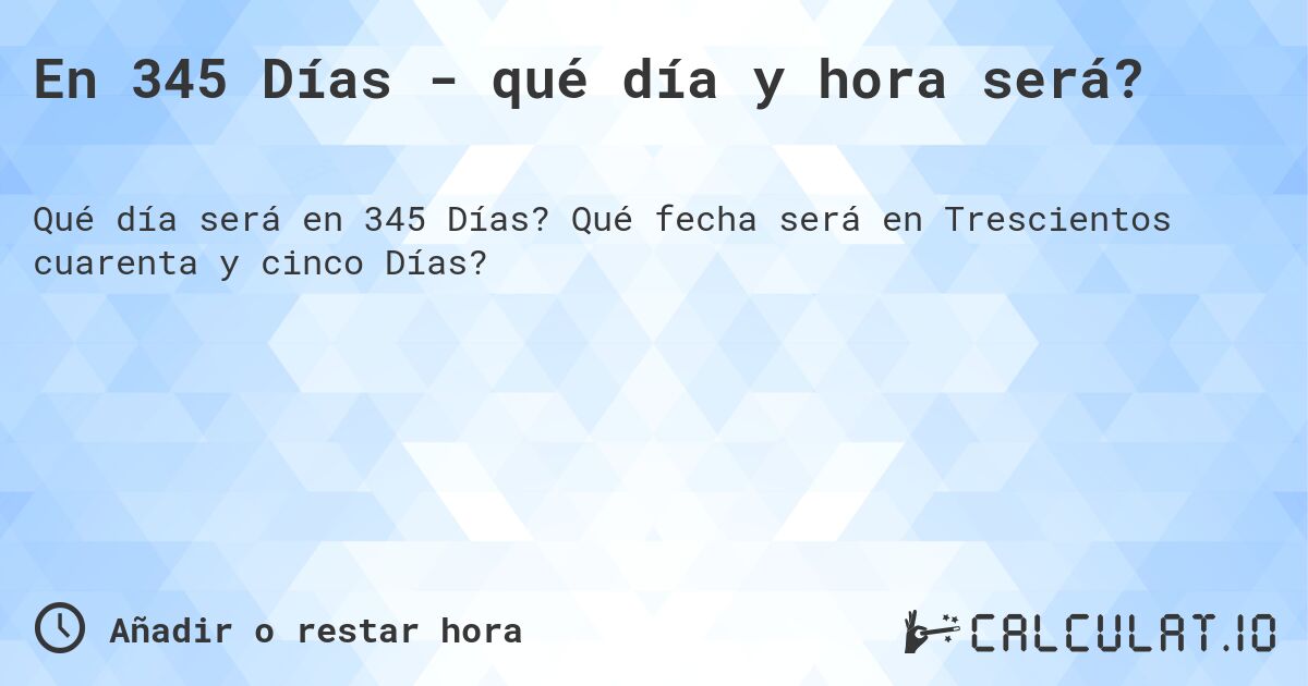 En 345 Días - qué día y hora será?. Qué fecha será en Trescientos cuarenta y cinco Días?