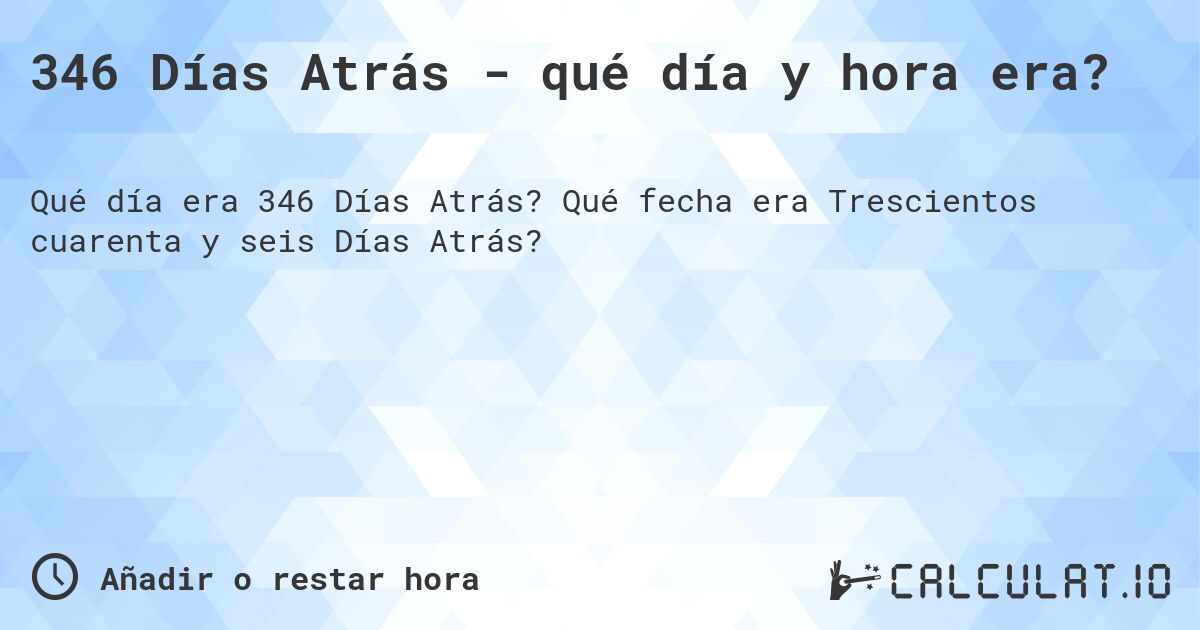 346 Días Atrás - qué día y hora era?. Qué fecha era Trescientos cuarenta y seis Días Atrás?