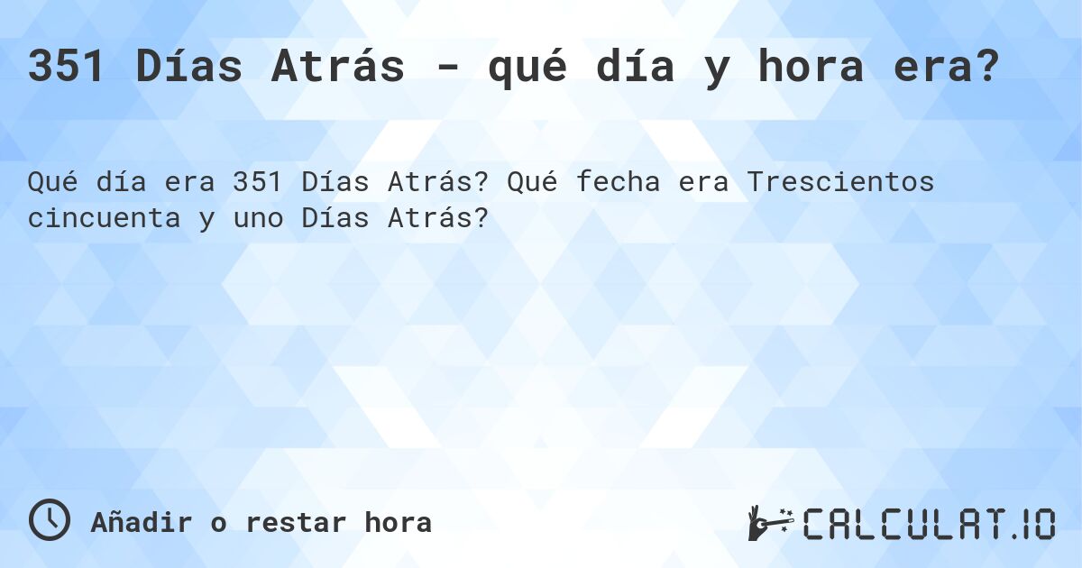 351 Días Atrás - qué día y hora era?. Qué fecha era Trescientos cincuenta y uno Días Atrás?