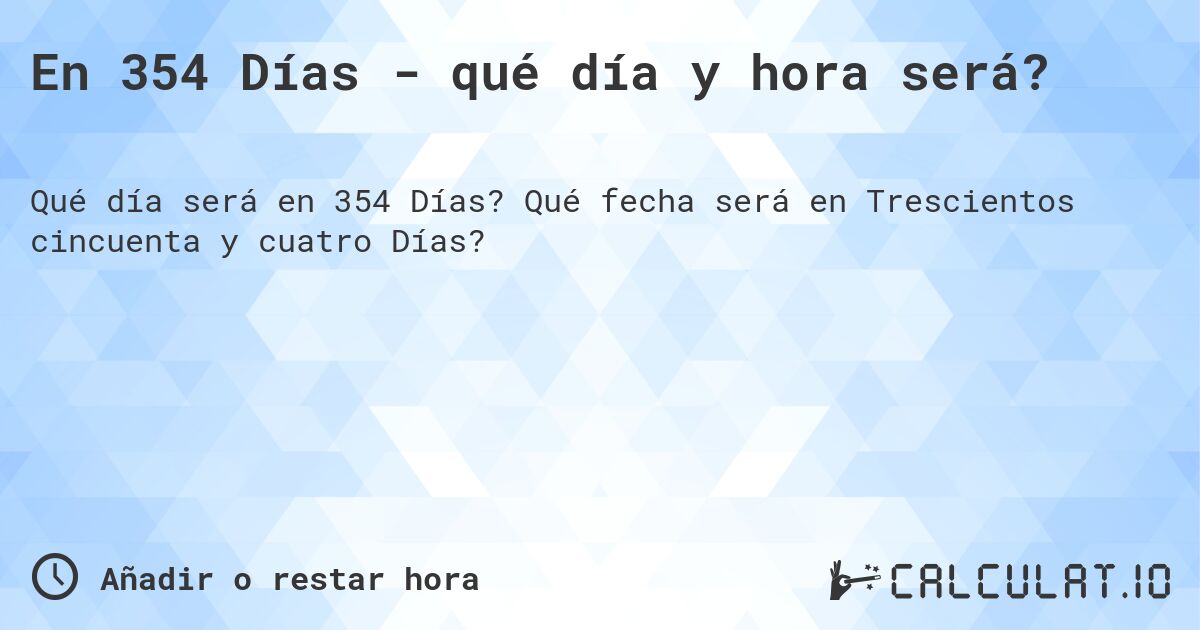 En 354 Días - qué día y hora será?. Qué fecha será en Trescientos cincuenta y cuatro Días?