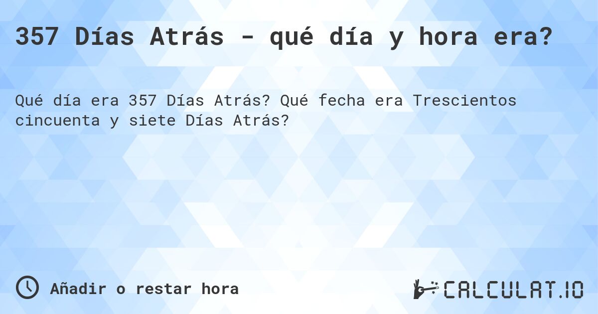 357 Días Atrás - qué día y hora era?. Qué fecha era Trescientos cincuenta y siete Días Atrás?