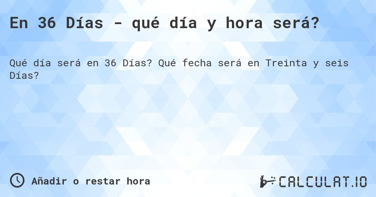 En 36 Días - qué día y hora será?. Qué fecha será en Treinta y seis Días?