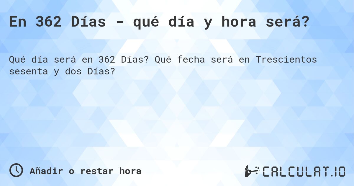 En 362 Días - qué día y hora será?. Qué fecha será en Trescientos sesenta y dos Días?