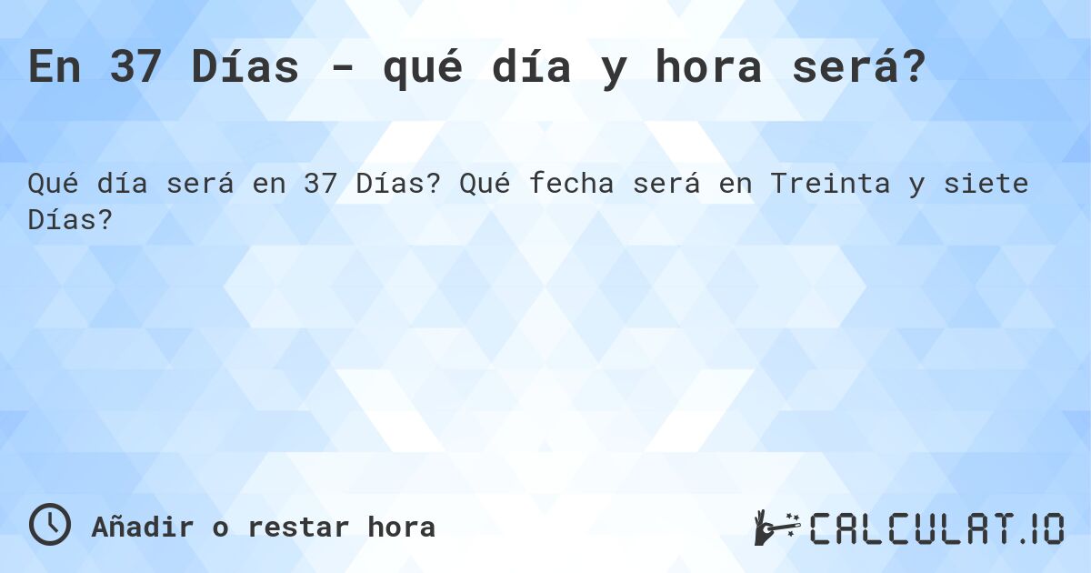En 37 Días - qué día y hora será?. Qué fecha será en Treinta y siete Días?