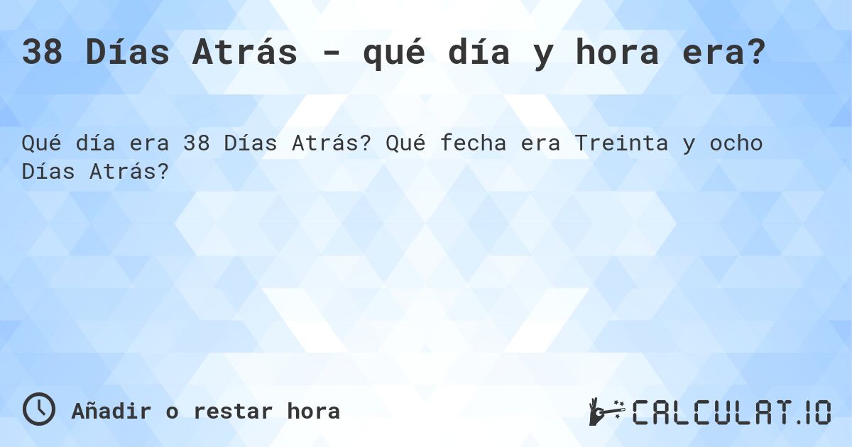 38 Días Atrás - qué día y hora era?. Qué fecha era Treinta y ocho Días Atrás?