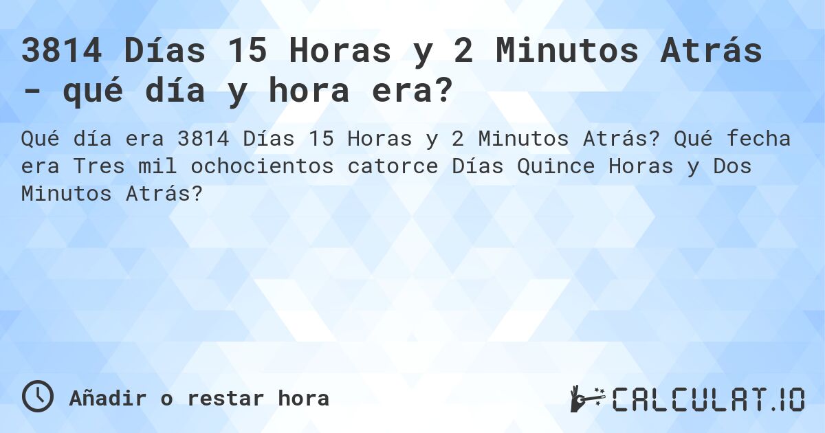 3814 Días 15 Horas y 2 Minutos Atrás - qué día y hora era?. Qué fecha era Tres mil ochocientos catorce Días Quince Horas y Dos Minutos Atrás?