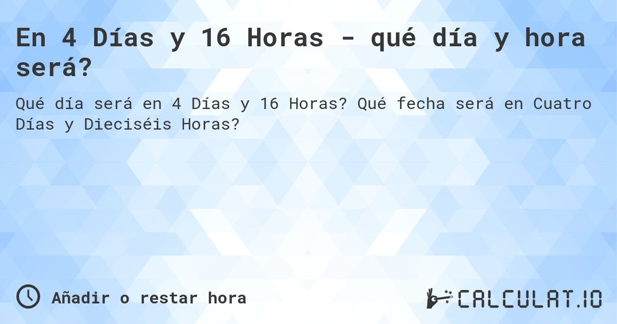En 4 Días y 16 Horas - qué día y hora será?. Qué fecha será en Cuatro Días y Dieciséis Horas?