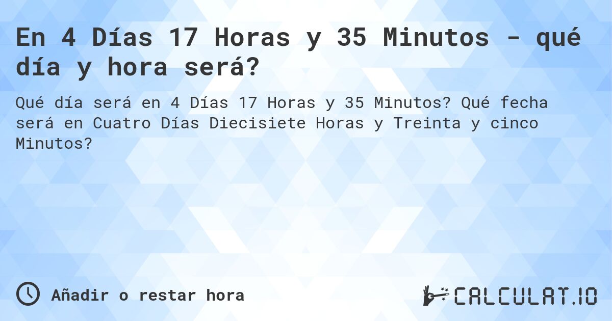 En 4 Días 17 Horas y 35 Minutos - qué día y hora será?. Qué fecha será en Cuatro Días Diecisiete Horas y Treinta y cinco Minutos?