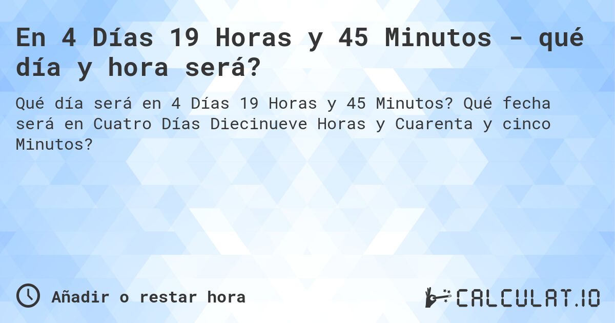 En 4 Días 19 Horas y 45 Minutos - qué día y hora será?. Qué fecha será en Cuatro Días Diecinueve Horas y Cuarenta y cinco Minutos?