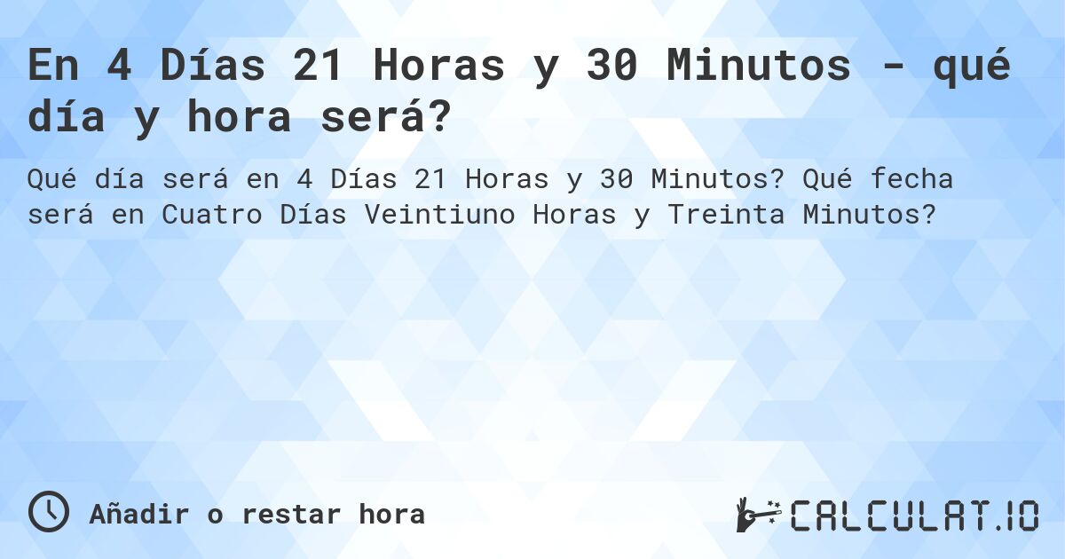 En 4 Días 21 Horas y 30 Minutos - qué día y hora será?. Qué fecha será en Cuatro Días Veintiuno Horas y Treinta Minutos?