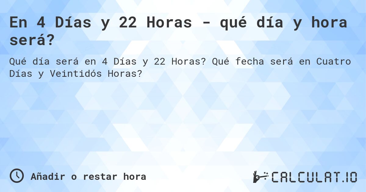 En 4 Días y 22 Horas - qué día y hora será?. Qué fecha será en Cuatro Días y Veintidós Horas?