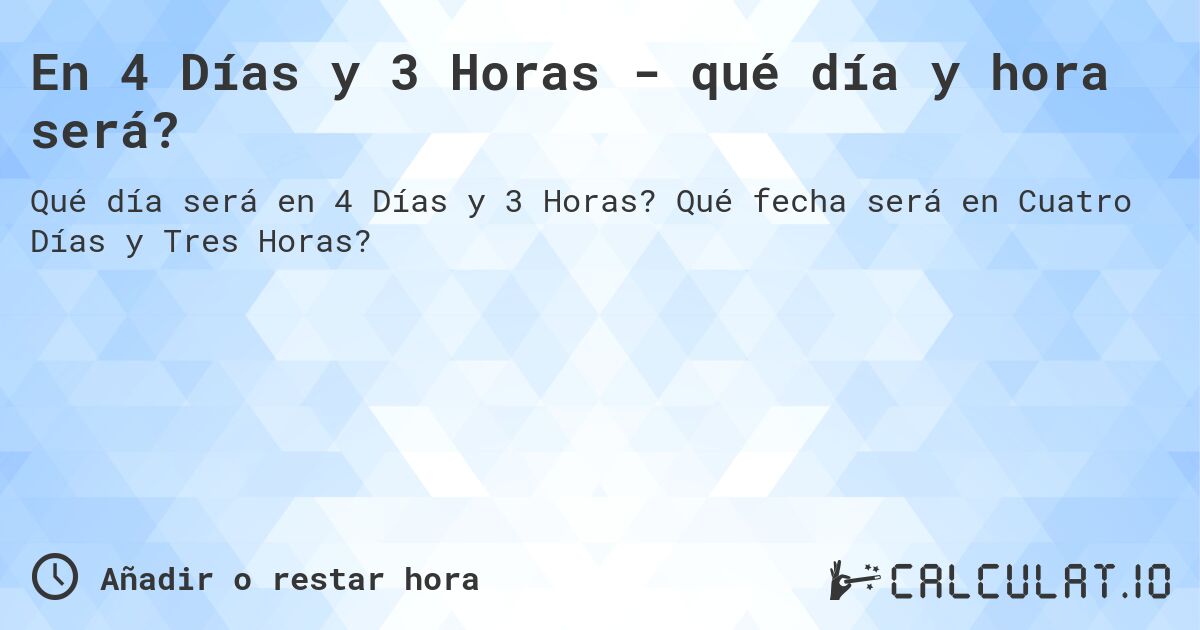 En 4 Días y 3 Horas - qué día y hora será?. Qué fecha será en Cuatro Días y Tres Horas?