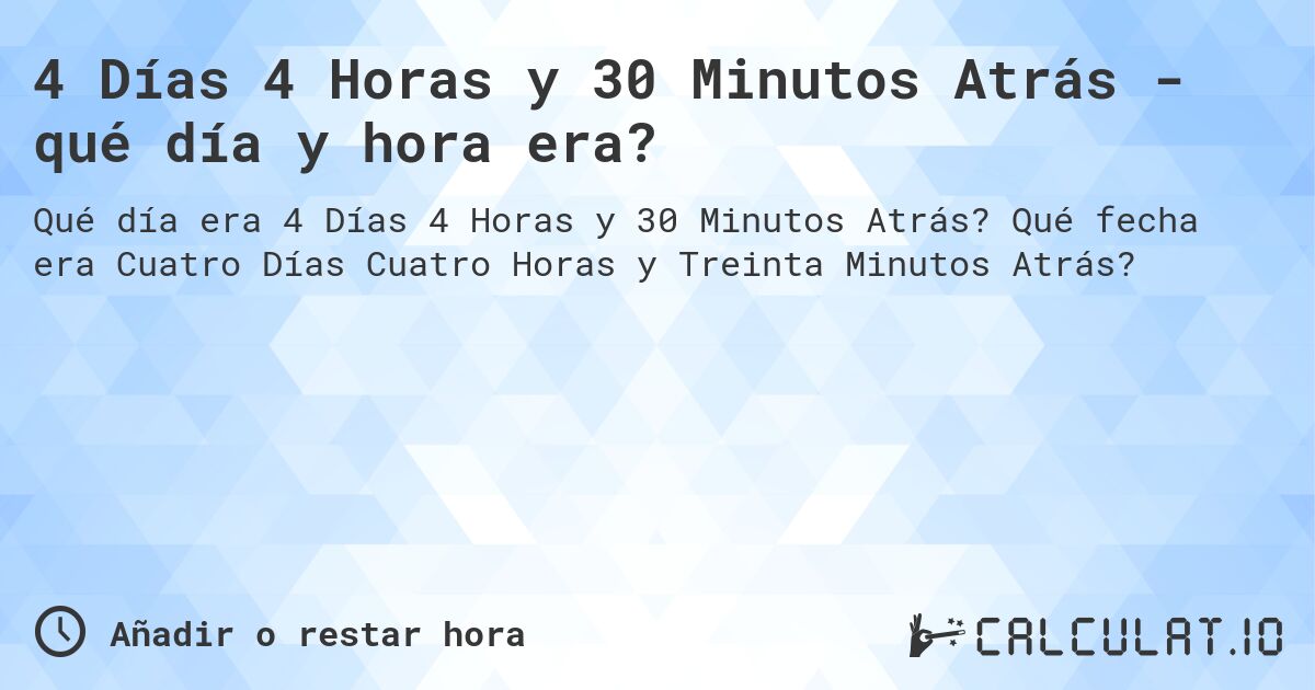 4 Días 4 Horas y 30 Minutos Atrás - qué día y hora era?. Qué fecha era Cuatro Días Cuatro Horas y Treinta Minutos Atrás?