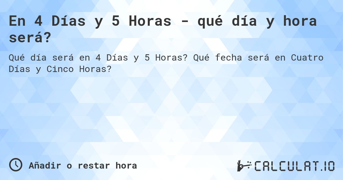 En 4 Días y 5 Horas - qué día y hora será?. Qué fecha será en Cuatro Días y Cinco Horas?