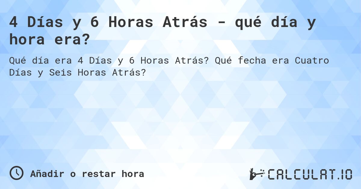 4 Días y 6 Horas Atrás - qué día y hora era?. Qué fecha era Cuatro Días y Seis Horas Atrás?