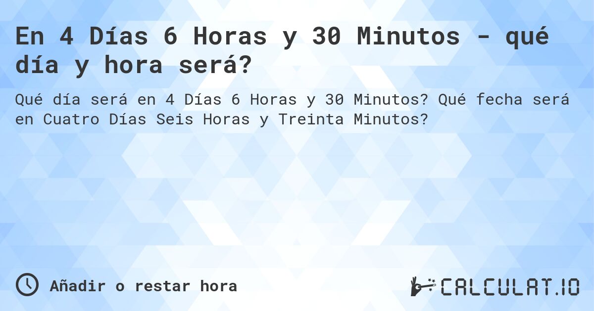 En 4 Días 6 Horas y 30 Minutos - qué día y hora será?. Qué fecha será en Cuatro Días Seis Horas y Treinta Minutos?