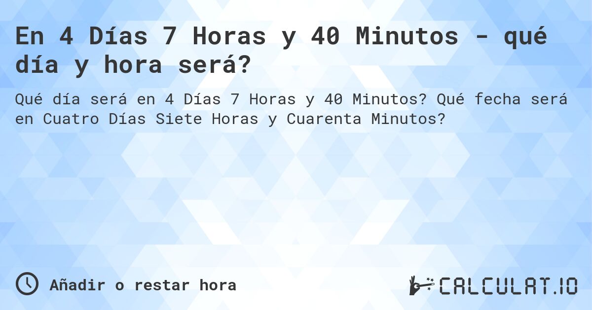 En 4 Días 7 Horas y 40 Minutos - qué día y hora será?. Qué fecha será en Cuatro Días Siete Horas y Cuarenta Minutos?