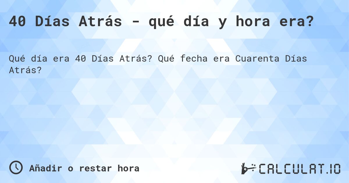 40 Días Atrás - qué día y hora era?. Qué fecha era Cuarenta Días Atrás?
