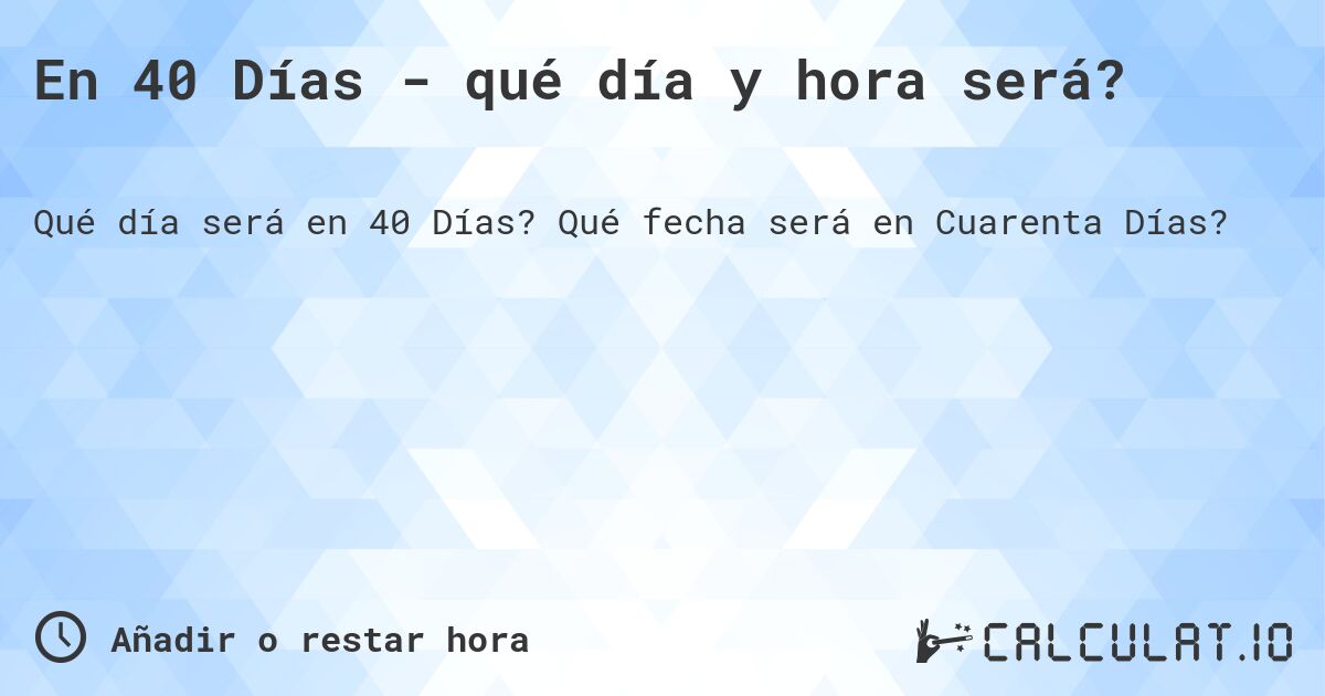 En 40 Días - qué día y hora será?. Qué fecha será en Cuarenta Días?