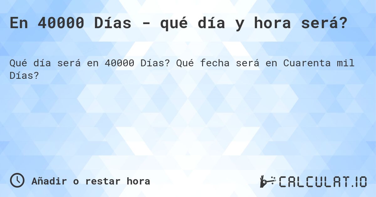 En 40000 Días - qué día y hora será?. Qué fecha será en Cuarenta mil Días?