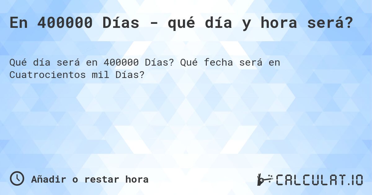 En 400000 Días - qué día y hora será?. Qué fecha será en Cuatrocientos mil Días?