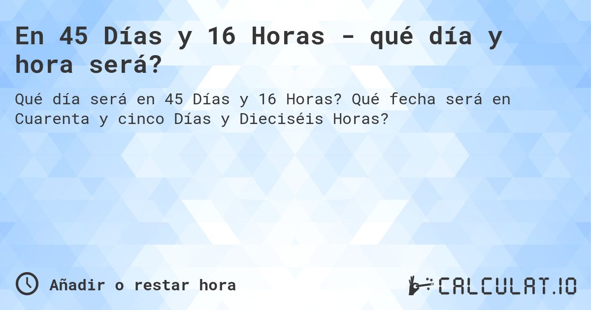 En 45 Días y 16 Horas - qué día y hora será?. Qué fecha será en Cuarenta y cinco Días y Dieciséis Horas?