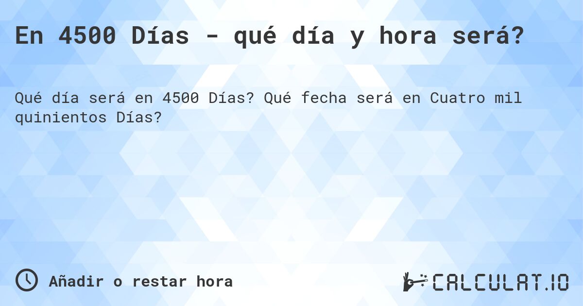 En 4500 Días - qué día y hora será?. Qué fecha será en Cuatro mil quinientos Días?