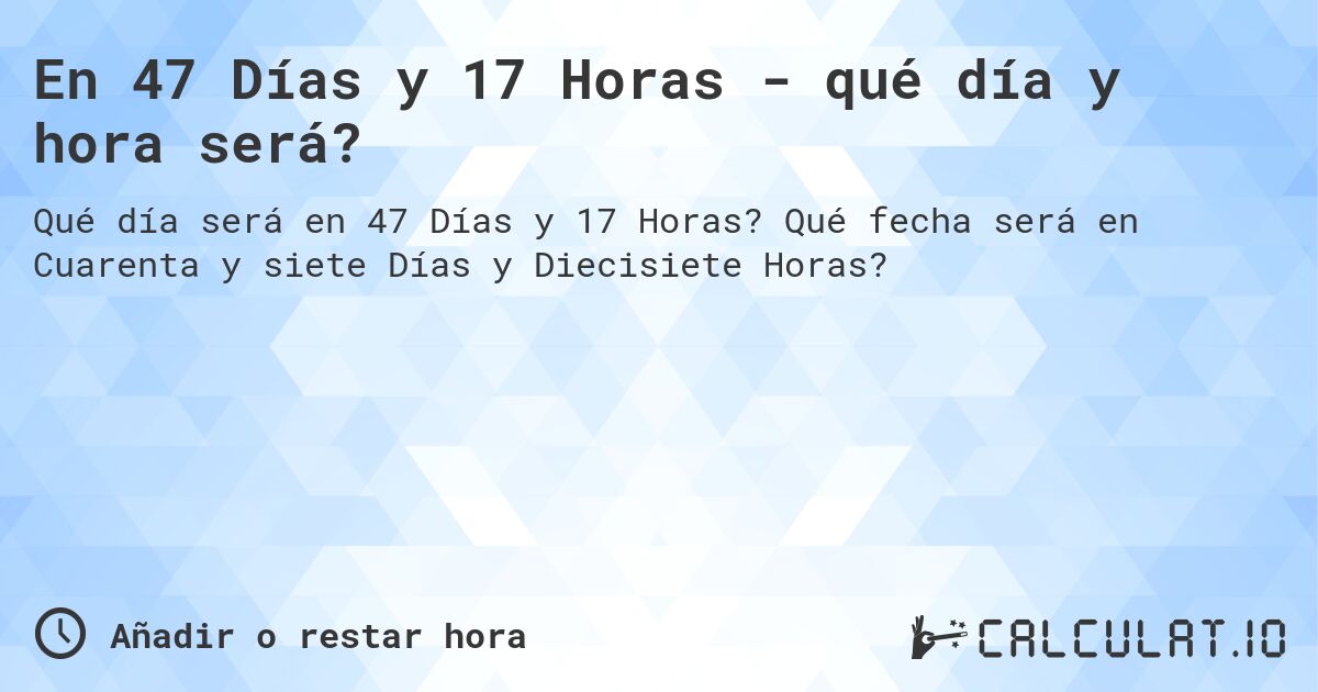En 47 Días y 17 Horas - qué día y hora será?. Qué fecha será en Cuarenta y siete Días y Diecisiete Horas?