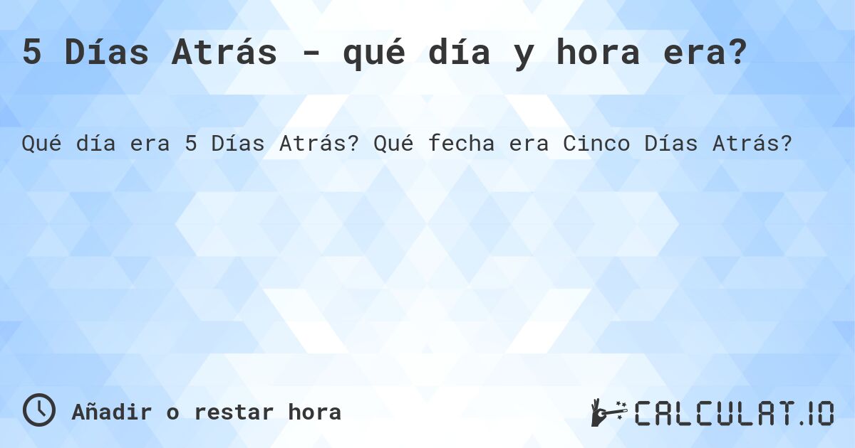 5 Días Atrás - qué día y hora era?. Qué fecha era Cinco Días Atrás?