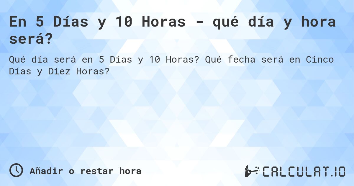 En 5 Días y 10 Horas - qué día y hora será?. Qué fecha será en Cinco Días y Diez Horas?
