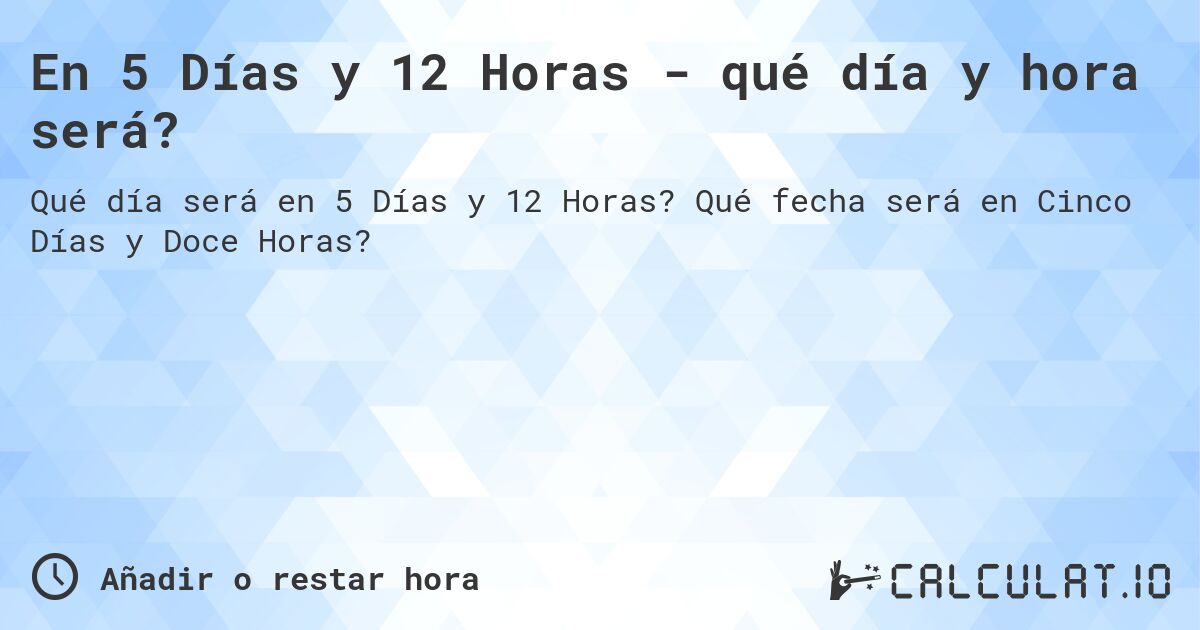 En 5 Días y 12 Horas - qué día y hora será?. Qué fecha será en Cinco Días y Doce Horas?