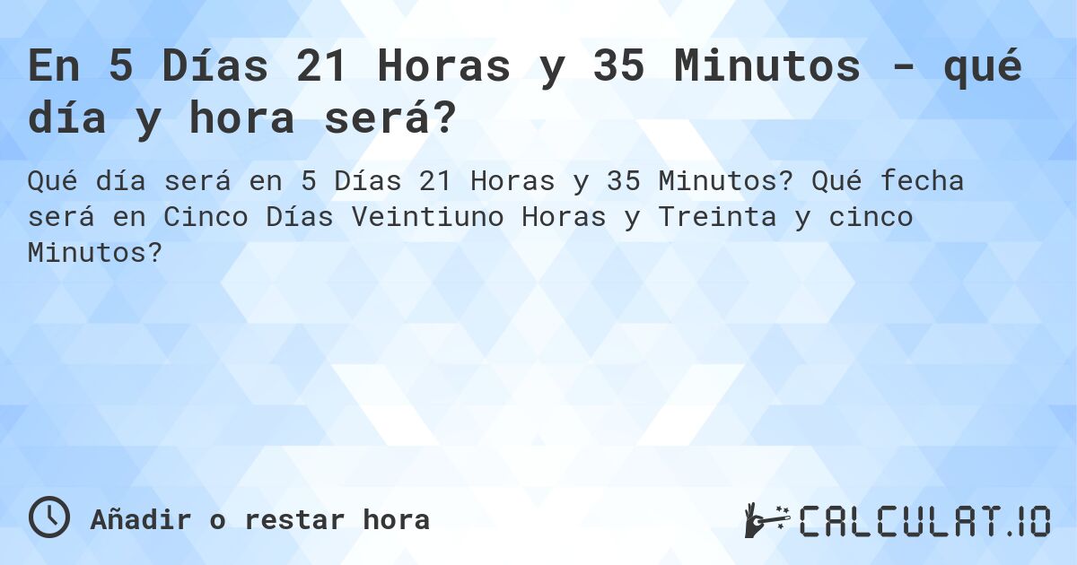 En 5 Días 21 Horas y 35 Minutos - qué día y hora será?. Qué fecha será en Cinco Días Veintiuno Horas y Treinta y cinco Minutos?