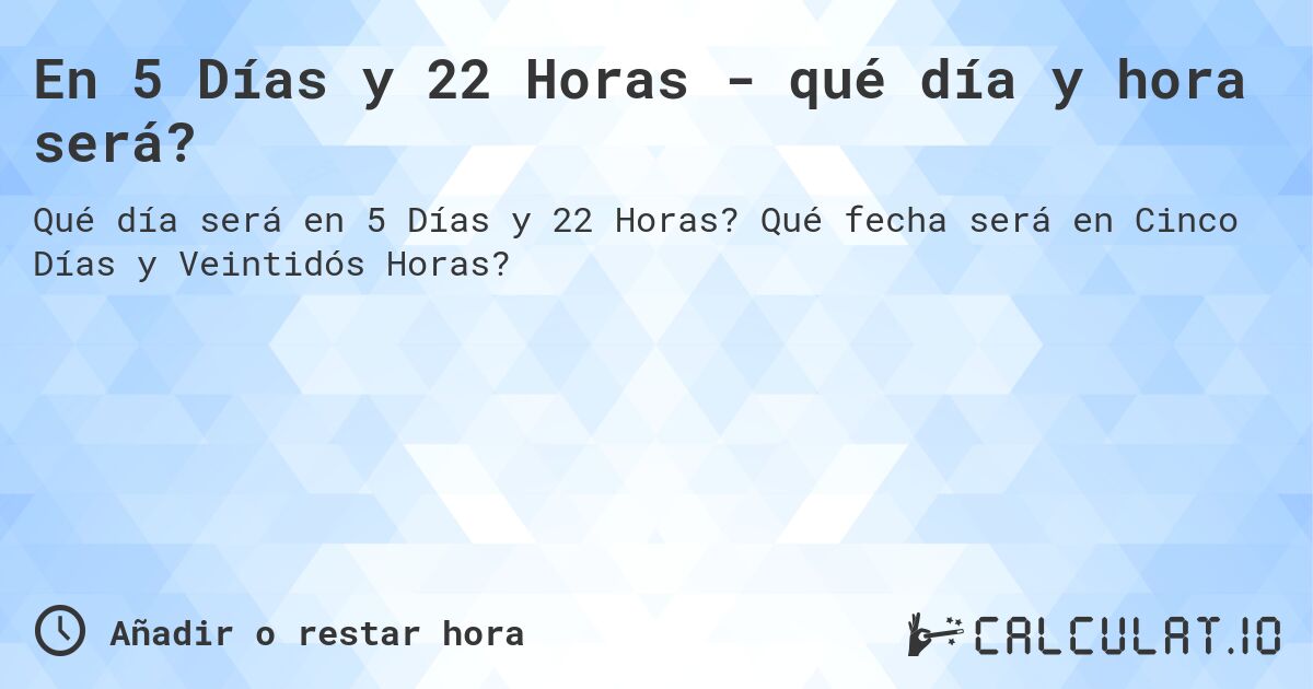 En 5 Días y 22 Horas - qué día y hora será?. Qué fecha será en Cinco Días y Veintidós Horas?