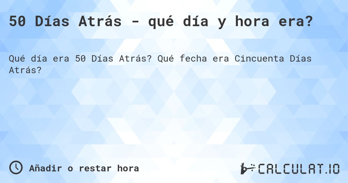50 Días Atrás - qué día y hora era?. Qué fecha era Cincuenta Días Atrás?