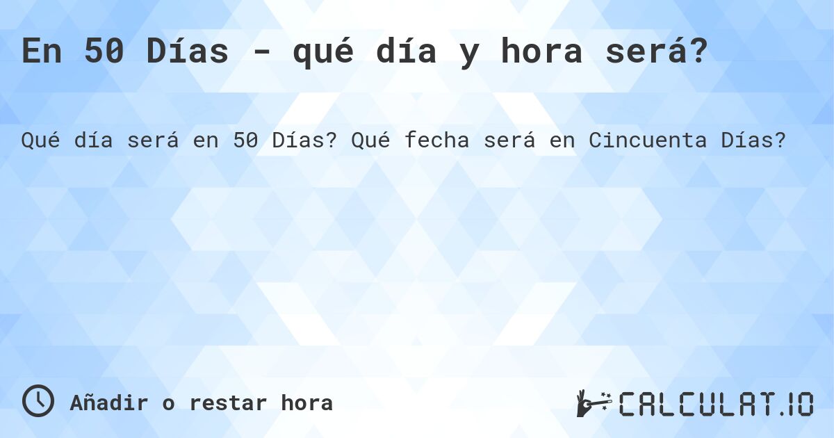 En 50 Días - qué día y hora será?. Qué fecha será en Cincuenta Días?