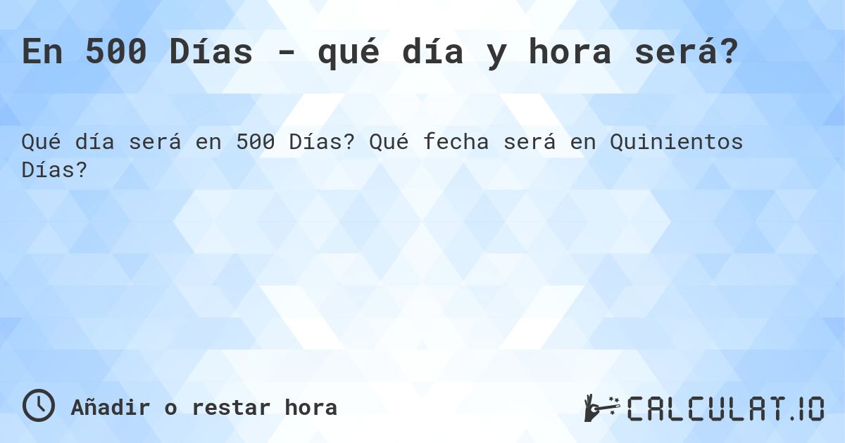 En 500 Días - qué día y hora será?. Qué fecha será en Quinientos Días?