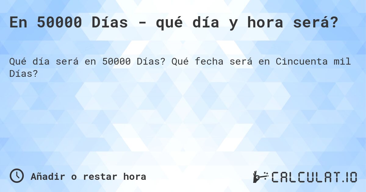 En 50000 Días - qué día y hora será?. Qué fecha será en Cincuenta mil Días?