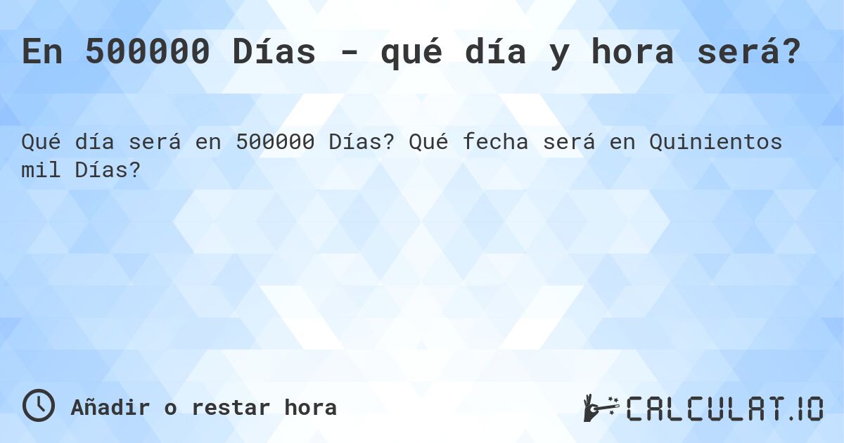 En 500000 Días - qué día y hora será?. Qué fecha será en Quinientos mil Días?