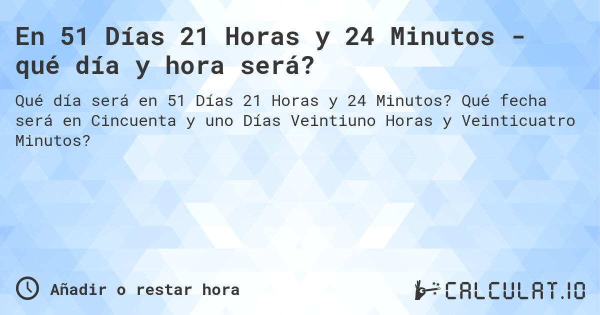 En 51 Días 21 Horas y 24 Minutos - qué día y hora será?. Qué fecha será en Cincuenta y uno Días Veintiuno Horas y Veinticuatro Minutos?