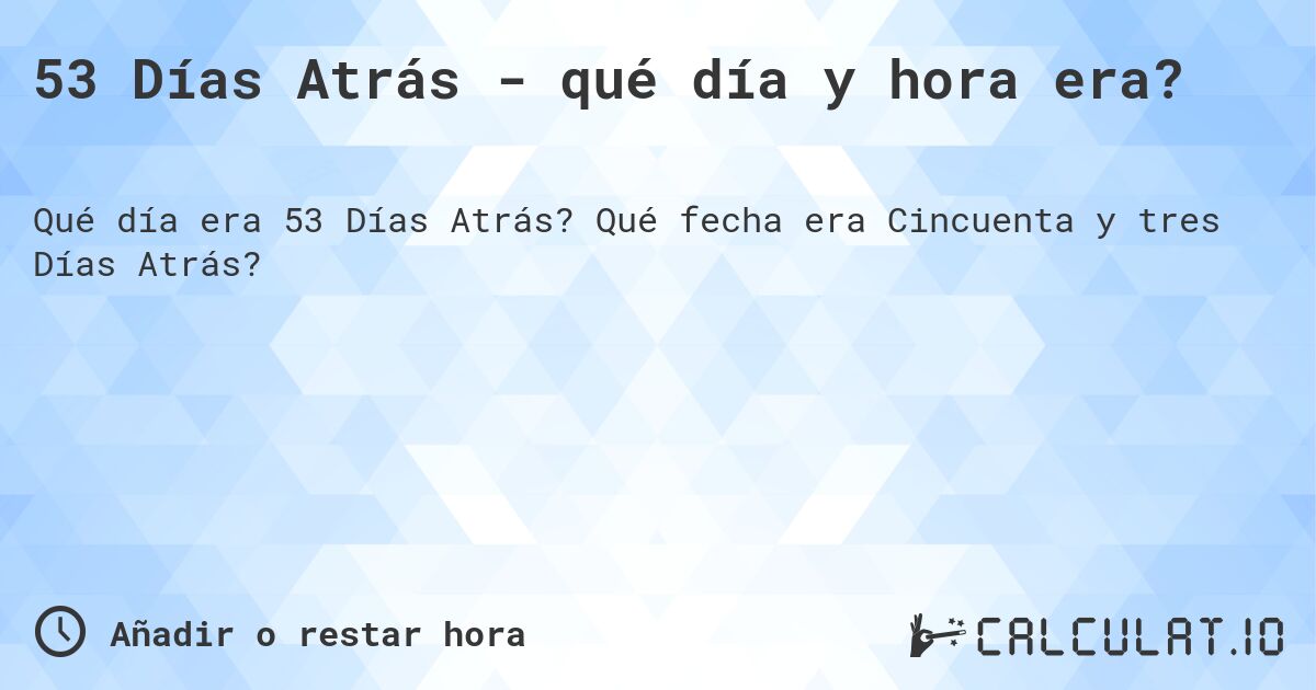 53 Días Atrás - qué día y hora era?. Qué fecha era Cincuenta y tres Días Atrás?
