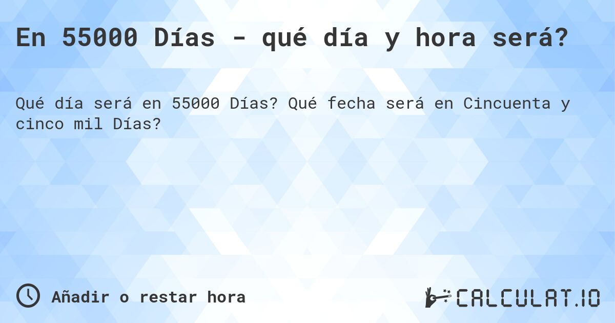 En 55000 Días - qué día y hora será?. Qué fecha será en Cincuenta y cinco mil Días?