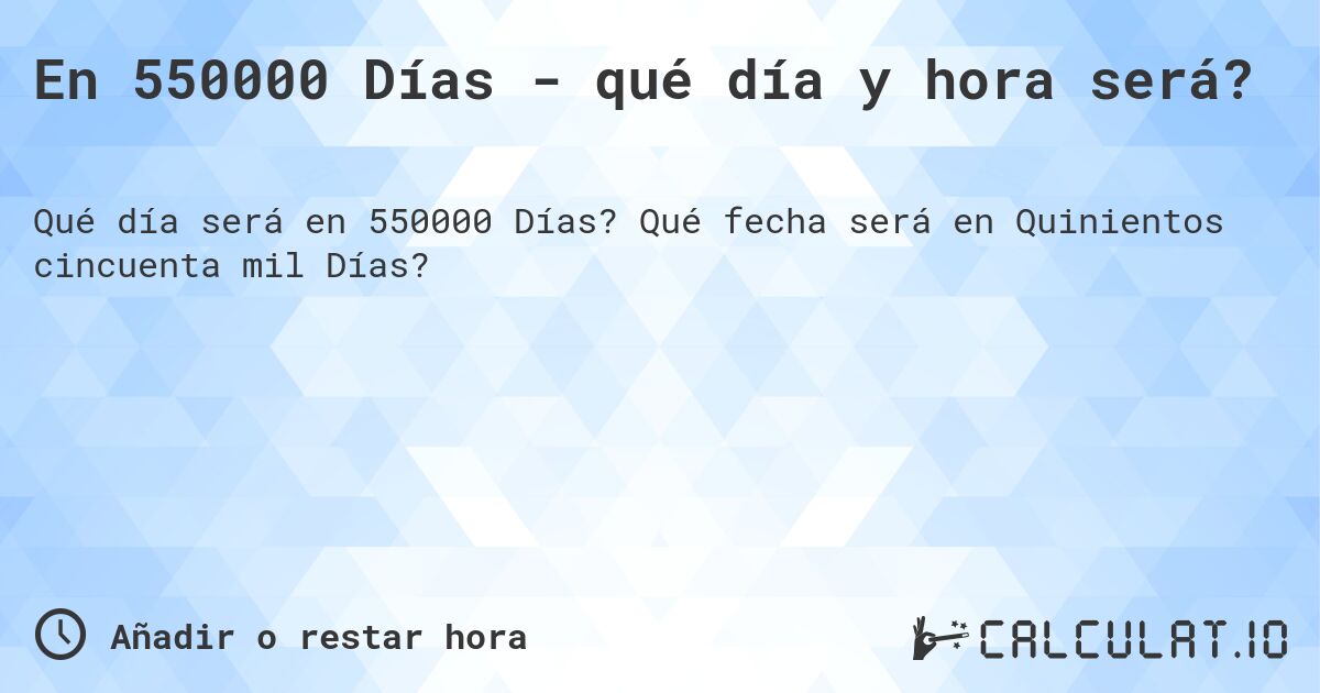 En 550000 Días - qué día y hora será?. Qué fecha será en Quinientos cincuenta mil Días?