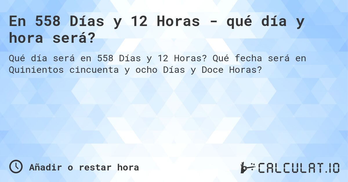 En 558 Días y 12 Horas - qué día y hora será?. Qué fecha será en Quinientos cincuenta y ocho Días y Doce Horas?
