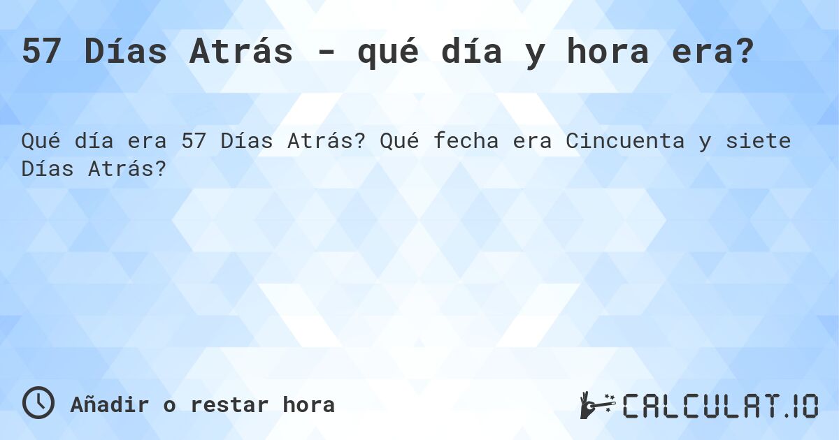 57 Días Atrás - qué día y hora era?. Qué fecha era Cincuenta y siete Días Atrás?