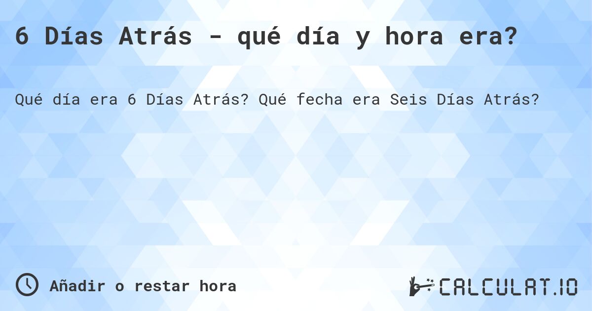 6 Días Atrás - qué día y hora era?. Qué fecha era Seis Días Atrás?